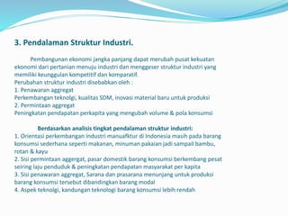 3. Pendalaman Struktur Industri.
Pembangunan ekonomi jangka panjang dapat merubah pusat kekuatan
ekonomi dari pertanian menuju industri dan menggeser struktur industri yang
memiliki keunggulan kompetitif dan komparatif.
Perubahan struktur industri disebabkan oleh :
1. Penawaran aggregat
Perkembangan teknolgi, kualitas SDM, inovasi material baru untuk produksi
2. Permintaan aggregat
Peningkatan pendapatan perkapita yang mengubah volume & pola konsumsi
Berdasarkan analisis tingkat pendalaman struktur industri:
1. Orientasi perkembangan industri manuafktur di Indonesia masih pada barang
konsumsi sederhana seperti makanan, minuman pakaian jadi sampail bambu,
rotan & kayu
2. Sisi permintaan aggergat, pasar domestik barang konsumsi berkembang pesat
seiring laju penduduk & peningkatan pendapatan masyarakat per kapita
3. Sisi penawaran aggregat, Sarana dan prasarana menunjang untuk produksi
barang konsumsi tersebut dibandingkan barang modal
4. Aspek teknolgi, kandungan teknologi barang konsumsi lebih rendah
 