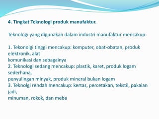 4. Tingkat Teknologi produk manufaktur.
Teknologi yang digunakan dalam industri manufaktur mencakup:
1. Tekonolgi tinggi mencakup: komputer, obat-obatan, produk
elektronik, alat
komunikasi dan sebagainya
2. Teknologi sedang mencakup: plastik, karet, produk logam
sederhana,
penyulingan minyak, produk mineral bukan logam
3. Teknolgi rendah mencakup: kertas, percetakan, tekstil, pakaian
jadi,
minuman, rokok, dan mebe
 