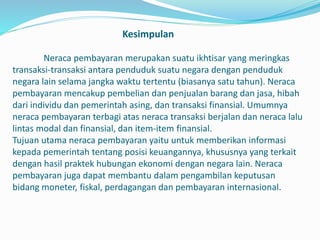 Kesimpulan
Neraca pembayaran merupakan suatu ikhtisar yang meringkas
transaksi-transaksi antara penduduk suatu negara dengan penduduk
negara lain selama jangka waktu tertentu (biasanya satu tahun). Neraca
pembayaran mencakup pembelian dan penjualan barang dan jasa, hibah
dari individu dan pemerintah asing, dan transaksi finansial. Umumnya
neraca pembayaran terbagi atas neraca transaksi berjalan dan neraca lalu
lintas modal dan finansial, dan item-item finansial.
Tujuan utama neraca pembayaran yaitu untuk memberikan informasi
kepada pemerintah tentang posisi keuangannya, khususnya yang terkait
dengan hasil praktek hubungan ekonomi dengan negara lain. Neraca
pembayaran juga dapat membantu dalam pengambilan keputusan
bidang moneter, fiskal, perdagangan dan pembayaran internasional.
 