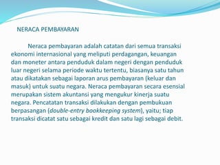 NERACA PEMBAYARAN
Neraca pembayaran adalah catatan dari semua transaksi
ekonomi internasional yang meliputi perdagangan, keuangan
dan moneter antara penduduk dalam negeri dengan penduduk
luar negeri selama periode waktu tertentu, biasanya satu tahun
atau dikatakan sebagai laporan arus pembayaran (keluar dan
masuk) untuk suatu negara. Neraca pembayaran secara esensial
merupakan sistem akuntansi yang mengukur kinerja suatu
negara. Pencatatan transaksi dilakukan dengan pembukuan
berpasangan (double-entry bookkeeping system), yaitu; tiap
transaksi dicatat satu sebagai kredit dan satu lagi sebagai debit.
 