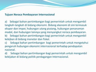 Tujuan Neraca Pembayaran Internasional
a) Sebagai bahan pertimbangan bagi pemerintah untuk mengambil
langkah-langkah di bidang ekonomi. Bidang ekonomi di sini termasuk
ekspor dan impor, hubungan utang piutang, hubungan penanaman
modal, dan hubungan lainnya yang menyangkut neraca pembayaran.
b) Sebagai bahan pertimbangan bagi pemerintah untuk mengambil
kebijkan di bidang moneter dan fiskal.
c) Sebagai bahan pertimbangan bagi pemerintah untuk mengetahui
pengaruh hubungan ekonomi internasional terhadap pendapatan
nasional.
d) Sebagai bahan pertimbangan bagi pemerintah untuk mengambil
kebijakan di bidang politik perdagangan Internasional.
 