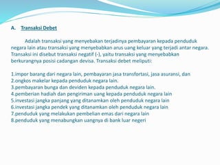 A. Transaksi Debet
Adalah transaksi yang menyebakan terjadinya pembayaran kepada penduduk
negara lain atau transaksi yang menyebabkan arus uang keluar yang terjadi antar negara.
Transaksi ini disebut transaksi negatif (-), yaitu transaksi yang menyebabkan
berkurangnya posisi cadangan devisa. Transaksi debet meliputi:
1.impor barang dari negara lain, pembayaran jasa transfortasi, jasa asuransi, dan
2.ongkos makelar kepada penduduk negara lain.
3.pembayaran bunga dan deviden kepada penduduk negara lain.
4.pemberian hadiah dan pengiriman uang kepada penduduk negara lain
5.investasi jangka panjang yang ditanamkan oleh penduduk negara lain
6.investasi jangka pendek yang ditanamkan oleh penduduk negara lain
7.penduduk yang melakukan pembelian emas dari negara lain
8.penduduk yang menabungkan uangnya di bank luar negeri
 