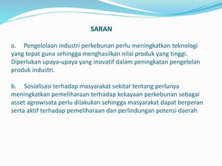 SARAN
a. Pengelolaan industri perkebunan perlu meningkatkan teknologi
yang tepat guna sehingga menghasilkan nilai produk yang tinggi.
Diperlukan upaya-upaya yang inovatif dalam peningkatan pengelolan
produk industri.
b. Sosialisasi terhadap masyarakat sekitar tentang perlunya
meningkatkan pemeliharaan terhadap kekayaan perkebunan sebagai
asset agrowisata perlu dilakukan sehingga masyarakat dapat berperan
serta aktif terhadap pemeliharaan dan perlindungan potensi daerah
 