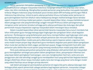 KESIMPULAN
Sektor pertanian merupakan penopang tertinggi dalam pendapatan negara serta menjadi
mata pencaharian sebagian masyarakat Indonesia mengingat wilayah kita yang kaya akan lahan,
subur, dan iklim mendukung. Menghasilkan produk pertanian yang berkualitas meruapakn komoditi
terbesar Megara Indonesia yang menduduki posisi teratas dalam BPS terhadap perhitungan PDB di
Indonesia tiap tahunnya. Untuk itu perlu adanya perhatian khusus terhadap sector pertanian ini
guna peningakatan hasil tani ditahun-tahun kedepannya dengan melihat berbagai factor kendala
seperti masalah minimnya modal para petani, masalah kepemilikan lahan, maupun ketidakmampuan
dalam penggunaan alat yang berteknologi canggih menjadi PR khusus dalam penanganannya
mengenai sector pertanian tersebut sehingga perlu adanya partisipasi dan dukungan dari pihak
pemerintah maupun kepedulian segenap masyarakat dalam menangani kasus tersebut.
Dalam masalah kepemilikan lahan pemerintah beserta masyarakat harus tururt membela hak
lahan milik petani guna menjaga kelangsungan lingkungan dan pengolaan lahan untuk kegiatan
pertanian. Pembangunan yang berkelanjutan pula harus memperhatikan segi lingkungan alam yang
ada diwilayahnya jangan sampai memakan wilayah pertanian dan merusak kondisi lingkungan
kita. Masalah kepemilikan modal pula perlu dibentuknya sejenis koperasi petani, organisasi tani,
serta modal simpan pinjam bagi rakyat kecil guna membantu kegiatan para petani dalam pengeloaan
lahan mulai dari pemberian bibit unggul, pemberiaan pupuk, hingga memperoleh hasil akhir dari
pertanian yaitu ketika tiba musim panen yang memang membutuhkan modal yang tidak sedikit.
Perlu pula adanya penyuluhan-penyuluhan yang dilakukan oleh pemerintah dan masyarakat
guna meningkatkan semangat para petani dalam pengeloaan lahan, penyampaian informasi tani
yang tepat dalam peningkatan hasil pangan, cara-cara mengkreasikan hasil tani, serta cara-cara
penggunaan alat-alat teknologi canggih guna mendapatkan hasil yang optimal dari kegiatan bertani
dengan efektif dan efisien tanpa memakan waktu lama dan tenaga yang besar serta dengan modal
yang sekecil-kecilnya sesuai dengan prinsip ekonomi.
Jadi dalam penanganan permasalahan pertanian di negara kita perlu adanya dukungan dari
berbagai pihak seperti pemerintah sebagai pendana bagi kegiatan pertanian, masyarakat sebagai
 