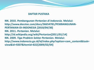 DAFTAR PUSTAKA
NN. 2010. Pembangunan Pertanian di Indonesia. Melalui:
http://www.docstoc.com/docs/36654781/PEMBANGUNAN-
PERTANIAN-DI-INDONESIA [2010/04/30]
NN. 2011. Pertanian. Melalui:
http://id.wikipedia.org/wiki/Pertanian[2011/01/14]
NN. 2009. Tiga Problem Sektor Pertanian. Melalui:
http://www.indonesia.go.id/id/index.php?option=com_content&task=
view&id=9207&Itemid=822[2009/02/04]
 