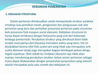 KEBIJAKAN PEMERINTAH
2. KEBIJAKAN STRUKTURAL
Dalam pertanian dimaksudkan untuk memperbaiki struktur produksi
misalnya luas pemilikan tanah, pengenalan dan penguasaan alat-alat
pertanian yang baru dan perbaikan prasarana pertanian pada umumnya
baik prasarana fisik maupun social ekonomi. Kebijakan structural ini
hanya dapat terlaksana dengan kerjasama yang erat dari beberapa
lembaga pemerintah. Perubahan struktur yang dimaksud disini tidak
mudah mencapinya dan biasanya memakan waktu yang lama. Hal ini
disebabkan karena sifat fisik usaha tani yang tidak saja merupakan unit
usaha ekonomi tetapi juga merupakan bagian kehidupan petani denga
segala aspeknya. Oleh sebab itu tindakan ekonomi saja tidak akan
mampu mendorong perubahan struktur dalam sector pertanian sebagai
mana dapat dilaksanakan dengan penyuluhan-penyuluhan yang intensif
adalah merupakan pula satu contoh dari kebijakan ini.
 