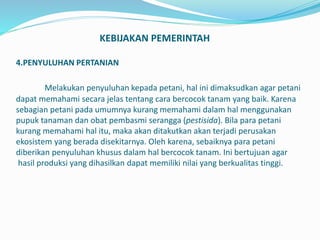 KEBIJAKAN PEMERINTAH
4.PENYULUHAN PERTANIAN
Melakukan penyuluhan kepada petani, hal ini dimaksudkan agar petani
dapat memahami secara jelas tentang cara bercocok tanam yang baik. Karena
sebagian petani pada umumnya kurang memahami dalam hal menggunakan
pupuk tanaman dan obat pembasmi serangga (pestisida). Bila para petani
kurang memahami hal itu, maka akan ditakutkan akan terjadi perusakan
ekosistem yang berada disekitarnya. Oleh karena, sebaiknya para petani
diberikan penyuluhan khusus dalam hal bercocok tanam. Ini bertujuan agar
hasil produksi yang dihasilkan dapat memiliki nilai yang berkualitas tinggi.
 