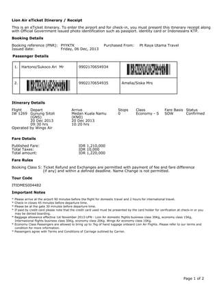 This is an eTicket itinerary. To enter the airport and for check-in, you must present this itinerary receipt along
with Official Government issued photo identification such as passport. identity card or Indonesians KTP.
Booking reference (PNR): PYYKTK Purchased From: Pt Raya Utama Travel
Issued date: Friday, 06 Dec, 2013
1. Hartono/Sukoco Ari Mr 9902170654934
2. Amelia/Siska Mrs9902170654935
Flight Depart Arrive Stops Class Fare Basis Status
IW 1269 Gunung Sitoli Medan Kuala Namu 0 Economy - S SOW Confirmed
(GNS) (KNO)
20 Dec 2013 20 Dec 2013
09:30 hrs 10:20 hrs
Operated by Wings Air
Published Fare: IDR 1,210,000
Total Taxes: IDR 10,000
Total amount: IDR 1,220,000
Booking Class S: Ticket Refund and Exchanges are permitted with payment of fee and fare difference
(if any) and within a defined deadline. Name Change is not permitted.
ITIDMES004482
* Please arrive at the airport 90 minutes before the flight for domestic travel and 2 hours for international travel.
* Check-in closes 45 minutes before departure time.
* Please be at the gate 30 minutes before departure time.
* If paid by credit card please note that the credit card used must be presented by the card holder for verification at check-in or you
may be denied boarding.
* Baggage allowance effective 1st November 2013-UFN : Lion Air domestic flights business class 30Kg, economy class 15Kg,
Internasional flights business class 30Kg, economy class 20Kg. Wings Air economy class 10Kg.
* Economy Class Passengers are allowed to bring up to 7kg of hand luggage onboard Lion Air Flights. Please refer to our terms and
condition for more information.
* Passengers agree with Terms and Conditions of Carriage outlined by Carrier.
Lion Air eTicket Itinerary / Receipt
Booking Details
Passenger Details
Itinerary Details
Fare Details
Fare Rules
Tour Code
Important Notes
Page 1 of 2
 
