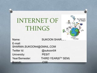 INTERNET OF
THINGS
Name: SUKOON SHARMA
E-mail:
SHARMA.SUKOON4@GMAIL.COM
Twitter Id: @sukoon04
University: PESIT
Year/Semester: THIRD YEAR(6TH SEM)
Branch: CSE
 