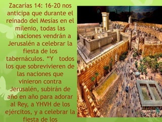 Zacarías 14: 16-20 nos
anticipa que durante el
reinado del Mesías en el
milenio, todas las
naciones vendrán a
Jerusalén a celebrar la
fiesta de los
tabernáculos. “Y todos
los que sobrevivieren de
las naciones que
vinieron contra
Jerusalén, subirán de
año en año para adorar
al Rey, a YHVH de los
ejércitos, y a celebrar la
fiesta de los
 