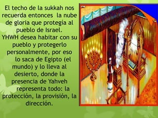 El techo de la sukkah nos
recuerda entonces la nube
de gloria que protegía al
pueblo de Israel.
YHWH desea habitar con su
pueblo y protegerlo
personalmente, por eso
lo saca de Egipto (el
mundo) y lo lleva al
desierto, donde la
presencia de Yahveh
representa todo: la
protección, la provisión, la
dirección.
 