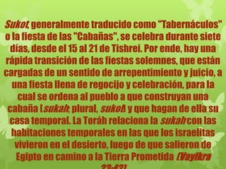 Sukot, generalmente traducido como "Tabernáculos"
o la fiesta de las "Cabañas", se celebra durante siete
días, desde el 15 al 21 de Tishrei. Por ende, hay una
rápida transición de las fiestas solemnes, que están
cargadas de un sentido de arrepentimiento y juicio, a
una fiesta llena de regocijo y celebración, para la
cual se ordena al pueblo a que construyan una
cabaña [sukah; plural, sukot) y que hagan de ella su
casa temporal. La Toráh relaciona la sukah con las
habitaciones temporales en las que los israelitas
vivieron en el desierto, luego de que salieron de
Egipto en camino a la Tierra Prometida (Vayikra
 