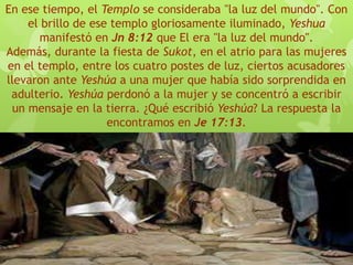 En ese tiempo, el Templo se consideraba "la luz del mundo". Con
el brillo de ese templo gloriosamente iluminado, Yeshua
manifestó en Jn 8:12 que El era "la luz del mundo".
Además, durante la fiesta de Sukot, en el atrio para las mujeres
en el templo, entre los cuatro postes de luz, ciertos acusadores
llevaron ante Yeshúa a una mujer que había sido sorprendida en
adulterio. Yeshúa perdonó a la mujer y se concentró a escribir
un mensaje en la tierra. ¿Qué escribió Yeshúa? La respuesta la
encontramos en Je 17:13.
 