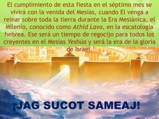 El cumplimiento de esta fiesta en el séptimo mes se
vivirá con la venida del Mesías, cuando El venga a
reinar sobre toda la tierra durante la Era Mesiánica, el
Milenio, conocido como Athid Lavo, en la escatología
hebrea. Ese será un tiempo de regocijo para todos los
creyentes en el Mesías Yeshúa y será la era de la gloria
de Israel.
¡JAG SUCOT SAMEAJ!
 