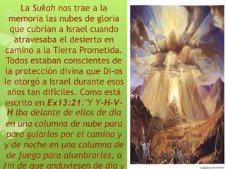 La Sukah nos trae a la
memoria las nubes de gloria
que cubrían a Israel cuando
atravesaba el desierto en
camino a la Tierra Prometida.
Todos estaban conscientes de
la protección divina que Di-os
le otorgó a Israel durante esos
años tan difíciles. Como está
escrito en Ex13:21:"Y Y-H-V-
H iba delante de ellos de día
en una columna de nube para
para guiarlos por el camino y
y de noche en una columna de
de fuego para alumbrarles, a
fin de que anduviesen de día y
 