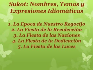 Sukot: Nombres, Temas y
Expresiones Idiomáticas
1. La Epoca de Nuestro Regocijo
2. La Fiesta de la Recolección
3. La Fiesta de las Naciones
4. La Fiesta de la Dedicación
5. La Fiesta de las Luces
 