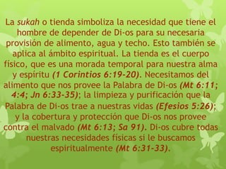 La sukah o tienda simboliza la necesidad que tiene el
hombre de depender de Di-os para su necesaria
provisión de alimento, agua y techo. Esto también se
aplica al ámbito espiritual. La tienda es el cuerpo
físico, que es una morada temporal para nuestra alma
y espíritu (1 Corintios 6:19-20). Necesitamos del
alimento que nos provee la Palabra de Di-os (Mt 6:11;
4:4; Jn 6:33-35); la limpieza y purificación que la
Palabra de Di-os trae a nuestras vidas (Efesios 5:26);
y la cobertura y protección que Di-os nos provee
contra el malvado (Mt 6:13; Sa 91). Di-os cubre todas
nuestras necesidades físicas si le buscamos
espiritualmente (Mt 6:31-33).
 