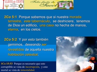 2Co 5:12Co 5:1 Porque sabemos que si nuestraPorque sabemos que si nuestra moradamorada
terrestre, este tabernáculoterrestre, este tabernáculo, se deshiciere, tenemos, se deshiciere, tenemos
de Dios un edificio,de Dios un edificio, una casauna casa no hecha de manos,no hecha de manos,
eternaeterna, en los cielos., en los cielos.
2Co 5:22Co 5:2 Y por esto tambiénY por esto también
gemimos, deseandogemimos, deseando serser
revestidosrevestidos de aquella nuestrade aquella nuestra
habitación celestialhabitación celestial;;
1Co 15:53 Porque es necesario que esto
corruptible se vista de incorrupción, y esto
mortal se vista de inmortalidad.
 