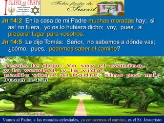 Jn 14:2Jn 14:2 En la casa de mi PadreEn la casa de mi Padre muchas moradasmuchas moradas hay; sihay; si
así no fuera, yo os lo hubiera dicho; voy, pues, aasí no fuera, yo os lo hubiera dicho; voy, pues, a
preparar lugar para vosotros.preparar lugar para vosotros.
Jn 14:5Jn 14:5 Le dijo Tomás: Señor, no sabemos a dónde vas;Le dijo Tomás: Señor, no sabemos a dónde vas;
¿cómo, pues,¿cómo, pues, podemos saber el caminopodemos saber el camino??
Vamos al Padre, a las moradas celestiales, ya conocemos el camino, es el Sr. Jesucristo
 