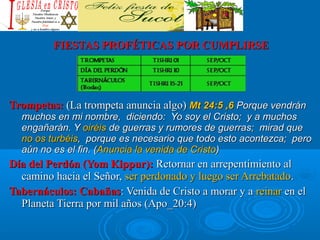 FIESTAS PROFÉTICAS POR CUMPLIRSEFIESTAS PROFÉTICAS POR CUMPLIRSE
Trompetas:Trompetas: (La trompeta anuncia algo)(La trompeta anuncia algo) Mt 24:5 ,6Mt 24:5 ,6 Porque vendránPorque vendrán
muchos en mi nombre, diciendo: Yo soy el Cristo; y a muchosmuchos en mi nombre, diciendo: Yo soy el Cristo; y a muchos
engañarán. Yengañarán. Y oiréisoiréis de guerras y rumores de guerras; mirad quede guerras y rumores de guerras; mirad que
no os turbéisno os turbéis, porque es necesario que todo esto acontezca; pero, porque es necesario que todo esto acontezca; pero
aún no es el fin. (aún no es el fin. (Anuncia la venida de CristoAnuncia la venida de Cristo))
Día del Perdón (Yom Kippur):Día del Perdón (Yom Kippur): Retornar en arrepentimiento alRetornar en arrepentimiento al
camino hacia el Señor,camino hacia el Señor, ser perdonado y luego ser Arrebatadoser perdonado y luego ser Arrebatado..
Tabernáculos: CabañasTabernáculos: Cabañas: Venida de Cristo a morar y a: Venida de Cristo a morar y a reinarreinar en elen el
Planeta Tierra por mil años (Planeta Tierra por mil años (Apo_20:4)Apo_20:4)
 
