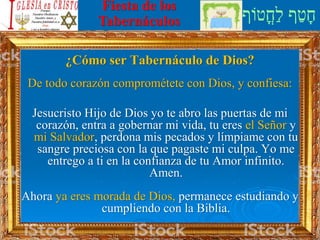 ‫ֳטֹוף‬‫ח‬ַ‫ל‬ ‫ף‬ַ‫ט‬ָ‫ח‬
Fiesta de los
Tabernáculos
¿Cómo ser Tabernáculo de Dios?
De todo corazón comprométete con Dios, y confiesa:
Jesucristo Hijo de Dios yo te abro las puertas de mi
corazón, entra a gobernar mi vida, tu eres el Señor y
mi Salvador, perdona mis pecados y límpiame con tu
sangre preciosa con la que pagaste mi culpa. Yo me
entrego a ti en la confianza de tu Amor infinito.
Amen.
Ahora ya eres morada de Dios, permanece estudiando y
cumpliendo con la Biblia.
 