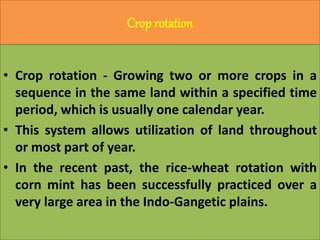 Crop rotation
• Crop rotation - Growing two or more crops in a
sequence in the same land within a specified time
period, which is usually one calendar year.
• This system allows utilization of land throughout
or most part of year.
• In the recent past, the rice-wheat rotation with
corn mint has been successfully practiced over a
very large area in the Indo-Gangetic plains.
 