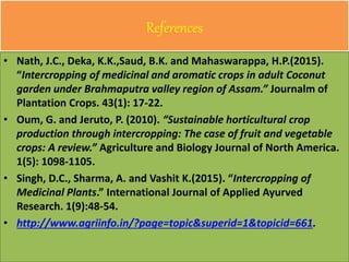 References
• Nath, J.C., Deka, K.K.,Saud, B.K. and Mahaswarappa, H.P.(2015).
“Intercropping of medicinal and aromatic crops in adult Coconut
garden under Brahmaputra valley region of Assam.” Journalm of
Plantation Crops. 43(1): 17-22.
• Oum, G. and Jeruto, P. (2010). “Sustainable horticultural crop
production through intercropping: The case of fruit and vegetable
crops: A review.” Agriculture and Biology Journal of North America.
1(5): 1098-1105.
• Singh, D.C., Sharma, A. and Vashit K.(2015). “Intercropping of
Medicinal Plants.” International Journal of Applied Ayurved
Research. 1(9):48-54.
• http://www.agriinfo.in/?page=topic&superid=1&topicid=661.
 