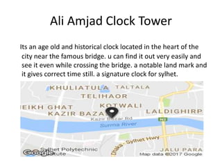 Ali Amjad Clock Tower
Its an age old and historical clock located in the heart of the
city near the famous bridge. u can find it out very easily and
see it even while crossing the bridge. a notable land mark and
it gives correct time still. a signature clock for sylhet.
 