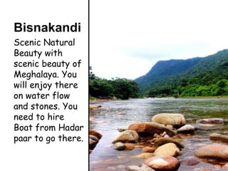 Bisnakandi
Scenic Natural
Beauty with
scenic beauty of
Meghalaya. You
will enjoy there
on water flow
and stones. You
need to hire
Boat from Hadar
paar to go there.
 