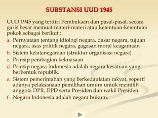 SUBSTANSI UUD 1945
UUD 1945 yang terdiri Pembukaan dan pasal-pasal, secara
garis besar memuat materi-materi atau ketentuan-ketentuan
pokok sebagai berikut :
a. Pernyataan tentang idiologi negara, dasar negara, tujuan
negara, asas politik negara, gagasan moral keagamaan
b. Sistem ketatanegaraan (struktur organisasi negara)
c. Prinsip pembagian kekuasaan
d. Prinsip negara Indonesia adalah negara kesatuan yang
berbentuk republik.
e. Sistem pemerintahan yang berkedaulatan rakyat, seperti
adanya pelaksanaan pemilihan umum untuk memilih
anggota DPR, DPD serta Presiden dan wakil Presiden.
f. Negara Indonesia adalah negara hukum.
 