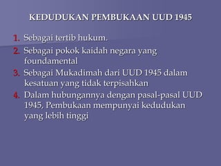 KEDUDUKAN PEMBUKAAN UUD 1945
1. Sebagai tertib hukum.
2. Sebagai pokok kaidah negara yang
foundamental
3. Sebagai Mukadimah dari UUD 1945 dalam
kesatuan yang tidak terpisahkan
4. Dalam hubungannya dengan pasal-pasal UUD
1945, Pembukaan mempunyai kedudukan
yang lebih tinggi
 