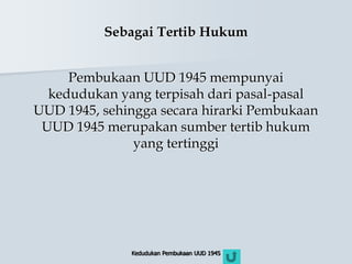 Kedudukan Pembukaan UUD 1945
Sebagai Tertib Hukum
Pembukaan UUD 1945 mempunyai
kedudukan yang terpisah dari pasal-pasal
UUD 1945, sehingga secara hirarki Pembukaan
UUD 1945 merupakan sumber tertib hukum
yang tertinggi
 