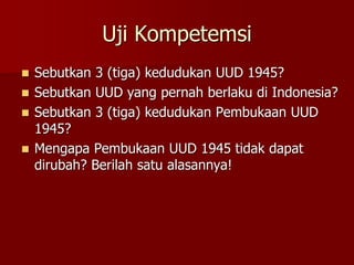 Uji Kompetemsi
 Sebutkan 3 (tiga) kedudukan UUD 1945?
 Sebutkan UUD yang pernah berlaku di Indonesia?
 Sebutkan 3 (tiga) kedudukan Pembukaan UUD
1945?
 Mengapa Pembukaan UUD 1945 tidak dapat
dirubah? Berilah satu alasannya!
 