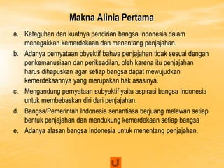 Makna Alinia Pertama
a. Keteguhan dan kuatnya pendirian bangsa Indonesia dalam
menegakkan kemerdekaan dan menentang penjajahan.
b. Adanya pernyataan obyektif bahwa penjajahan tidak sesuai dengan
perikemanusiaan dan perikeadilan, oleh karena itu penjajahan
harus dihapuskan agar setiap bangsa dapat mewujudkan
kemerdekaannya yang merupakan hak asasinya.
c. Mengandung pernyataan subyektif yaitu aspirasi bangsa Indonesia
untuk membebaskan diri dari penjajahan.
d. Bangsa/Pemerintah Indonesia senantiasa berjuang melawan setiap
bentuk penjajahan dan mendukung kemerdekaan setiap bangsa
e. Adanya alasan bangsa Indonesia untuk menentang penjajahan.
 