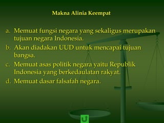 Makna Alinia Keempat
a. Memuat fungsi negara yang sekaligus merupakan
tujuan negara Indonesia.
b. Akan diadakan UUD untuk mencapai tujuan
bangsa.
c. Memuat asas politik negara yaitu Republik
Indonesia yang berkedaulatan rakyat.
d. Memuat dasar falsafah negara.
 