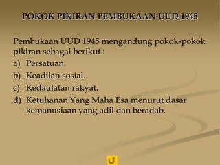 POKOK PIKIRAN PEMBUKAAN UUD 1945
Pembukaan UUD 1945 mengandung pokok-pokok
pikiran sebagai berikut :
a) Persatuan.
b) Keadilan sosial.
c) Kedaulatan rakyat.
d) Ketuhanan Yang Maha Esa menurut dasar
kemanusiaan yang adil dan beradab.
 