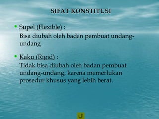 SIFAT KONSTITUSI
• Supel (Flexible) :
Bisa diubah oleh badan pembuat undang-
undang
• Kaku (Rigid) :
Tidak bisa diubah oleh badan pembuat
undang-undang, karena memerlukan
prosedur khusus yang lebih berat.
 