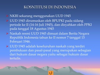 KOSNTITUSI DI INDONESIA
 NKRI sekarang menggunakan UUD 1945
 UUD 1945 dirumuskan oleh BPUPKI pada sidang
periode ke II (14-16 Juli 1945), dan disyahkan oleh PPKI
pada tanggal 18 Agustus 1945
 Naskah resmi UUD 1945 dimuat dalam Berita Negara
Republik Indonesia tahun ke II nomor 7 tanggal 15
Februari 1946.
 UUD 1945 adalah keseluruhan naskah yang terdiri
pembukaan dan pasal-pasal yang merupakan sebagian
dari hukum dasar negara yaitu sebagai hukum dasar
tertulis.
 
