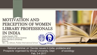 MOTIVATION AND
PERCEPTION OF WOMEN
LIBRARY PROFESSIONALS
IN INDIA
-Sarika Sawant, PhD
SHPT School of Library Science
SNDT Women’s University
Mumbai
-Mrs. Jui Ubhare, Poddar International School
-National seminar on ‘Gender issues in India: problems and
Prospects’ organised by Shivaji University, Dept of sociology
Feb, 3-4 2017
 