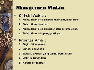 Manajemen Waktu
 Ciri-ciri Waktu :
1. Waktu tidak bisa disewa, dipinjam, atau dibeli
2. Waktu tidak berubah
3. Waktu tidak bisa disimpan dan dikumpulkan
4. Waktu tidak ada penggantinya
 Prioritas Amal :
1. Wajib, laksanakan
2. Sunah, upayakan
3. Mubah, lakukan yang paling bermanfaat
4. Makruh, hindarkan
5. Haram, tinggalkan
 