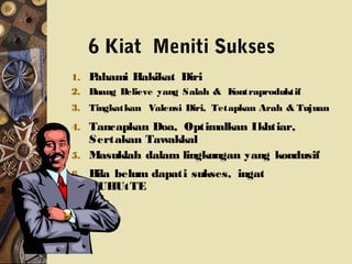 6 Kiat Meniti Sukses
1. Pahami Hakikat Diri
2. Buang Believe yang Salah & Kontraproduktif
3. Tingkatkan Valensi Diri, Tetapkan Arah & Tujuan
4. Tancapkan Doa, Optimalkan Ikhtiar,
Sertakan Tawakkal
5. Masuklah dalam lingkungan yang kondusif
6. Bila belum dapati sukses, ingat
HUHUtTE
 