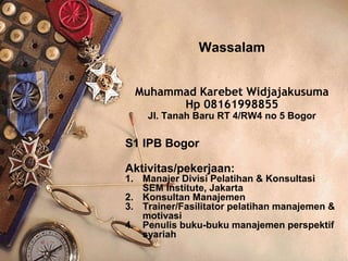 Wassalam
Muhammad Karebet Widjajakusuma
Hp 08161998855
Jl. Tanah Baru RT 4/RW4 no 5 Bogor
S1 IPB Bogor
Aktivitas/pekerjaan:
1. Manajer Divisi Pelatihan & Konsultasi
SEM Institute, Jakarta
2. Konsultan Manajemen
3. Trainer/Fasilitator pelatihan manajemen &
motivasi
4. Penulis buku-buku manajemen perspektif
syariah
 