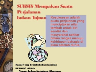 SUKSES Merupakan Suatu
Perjalanan
bukan Tujuan Kesuksesan adalah
suatu perjalanan yang
menciptakan nilai
tambah untuk diri
sendiri dan
masyarakat sekitar
dalam rangka menuju
kehidupan bahagia di
alam setelah dunia.
Kapal yang berlabuh di pelabuhan
memang aman,
Namun bukan itu tujuan dibuatnya
 