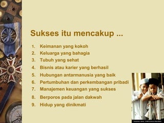 Sukses itu mencakup ...
1. Keimanan yang kokoh
2. Keluarga yang bahagia
3. Tubuh yang sehat
4. Bisnis atau karier yang berhasil
5. Hubungan antarmanusia yang baik
6. Pertumbuhan dan perkembangan pribadi
7. Manajemen keuangan yang sukses
8. Berporos pada jalan dakwah
9. Hidup yang dinikmati
 