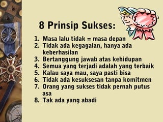 1. Masa lalu tidak = masa depan
2. Tidak ada kegagalan, hanya ada
keberhasilan
3. Bertanggung jawab atas kehidupan
4. Semua yang terjadi adalah yang terbaik
5. Kalau saya mau, saya pasti bisa
6. Tidak ada kesuksesan tanpa komitmen
7. Orang yang sukses tidak pernah putus
asa
8. Tak ada yang abadi
8 Prinsip Sukses:
 