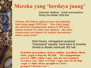 Mereka yang ‘berdaya juang’
Sebelum menemukan elemen radium, penelitian Marie
Curie gagal sebanyak 48 kali. “Ses ungguhnya
perl u 100 t ahun l agi unt uk menemukan
el emen i ni , dan s el ama s aya mas i h hi dup
s aya t i dak akan menghent i kan
penyel i di kan i ni ”.
Sylvester Stallone. Untuk memasarkan
Rocky dia ditolak 1855 kali.
Thomas Alfa Edison dalam proses menciptakan
bola lampu gagal 9999 kali. “Aku tidak gagal,
aku berhasil membuktikan bahwa 9.999 jenis
bahan mentah itu tidak bisa dipakai. Aku akan
meneruskan percobaan ini sampai menemukan
bahan yang cocok”.
Walt Disney mengajukan proposal
“Disneyland” kepada bank-bank di Amerika
Serikat ia ditolak sebanyak 302 kali.
 