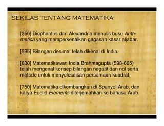 [250] Diophantus dari Alexandria menulis buku Arith-
metica yang memperkenalkan gagasan kasar aljabar.
[595] Bilangan desimal telah dikenal di India.
[630] Matematikawan India Brahmagupta (598-665)
telah mengenal konsep bilangan negatif dan nol serta
metode untuk menyelesaikan persamaan kuadrat.
[750] Matematika dikembangkan di Spanyol Arab, dan
karya Euclid Elements diterjemahkan ke bahasa Arab.
SEKILAS TENTANG MATEMATIKA
 