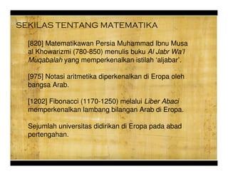 [820] Matematikawan Persia Muhammad Ibnu Musa
al Khowarizmi (780-850) menulis buku Al Jabr Wal
Muqabalah yang memperkenalkan istilah aljabar.
[975] Notasi aritmetika diperkenalkan di Eropa oleh
bangsa Arab.
[1202] Fibonacci (1170-1250) melalui Liber Abaci
memperkenalkan lambang bilangan Arab di Eropa.
Sejumlah universitas didirikan di Eropa pada abad
pertengahan.
SEKILAS TENTANG MATEMATIKA
 
