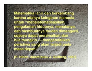 Matematika lahir dan berkembang
karena adanya keinginan manusia
untuk mensistematisasikan
pengalaman hidupnya, menatanya,
dan membuatnya mudah dimengerti,
supaya dapat meramalkan dan ????
bila mungkin ???? mengendalikan
peristiwa yang akan terjadi pada
masa depan.
[P. Hilton, dalam buku J. Gullberg, 1997]
 
