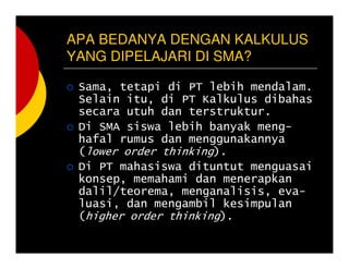 APA BEDANYA DENGAN KALKULUS
YANG DIPELAJARI DI SMA?
Sama, tetapi di PT lebih mendalam.
Selain itu, di PT Kalkulus dibahas
secara utuh dan terstruktur.
Di SMA siswa lebih banyak meng-
hafal rumus dan menggunakannya
(lower order thinking).
Di PT mahasiswa dituntut menguasai
konsep, memahami dan menerapkan
dalil/teorema, menganalisis, eva-
luasi, dan mengambil kesimpulan
(higher order thinking).
 